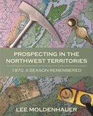 Title: Prospecting in the Northwest Territories: 1970, A Season Remembered, Author: Lee Moldenhauer