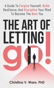 Title: The Art of Letting Go: A Guide To Forgive Yourself, Build Resilience, And Discipline Your Mind To Become The Best YOU, Author: Christina Ware