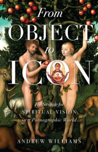 Title: From Object to Icon: The Struggle for Spiritual Vision in a Pornographic World, Author: Andrew Williams