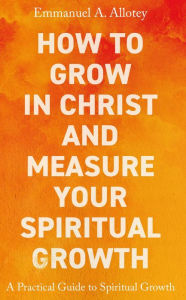 Title: How to Grow In Christ and Measure Your Spiritual Growth, Author: Emmanuel A. Allotey