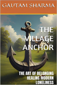 Title: THE VILLAGE ANCHOR: THE ARTOF BELONGINGHEALING MODERN LONELINESS, Author: GAUTAM SHARMA
