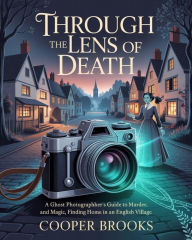 Title: THROUGH THE LENS OF DEATH: A Ghost Photographer's Guide to Murder and Magic, Finding Home in an English Village, Author: Cooper Brooks