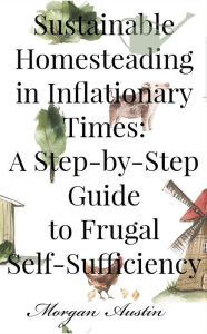 Title: Sustainable Homesteading in Inflationary Times: A Step-by-Step Guide to Frugal Self-Sufficiency, Author: Morgan Austin