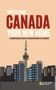 Title: How to Make Canada Your New Home: A Comprehensive Guide to Relocating North of the Border, Author: William Jones