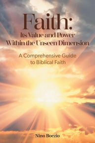 Title: Faith: Its Value and Power Within the Unseen Dimension: A Comprehensive Guide to Biblical Faith, Author: Nino Boezio