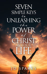 Title: SEVEN SIMPLE KEYS TO UNLEASHING THE POWER OF CHRIST IN YOUR LIFE, Author: JD Sparks