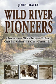 Title: Wild River Pioneers: Adventures in the Middle Fork of the Flathead, Great Bear Wilderness & Glacier National Park, Author: John Fraley