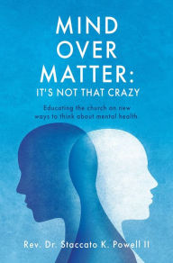 Title: Mind Over Matter: It's Not that Crazy: Educating the church on new ways to think about mental health., Author: Rev. Dr. Staccato K. Powell II