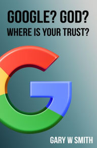 Title: GOOGLE? GOD? WHERE IS YOUR TRUST?, Author: GARY W SMITH