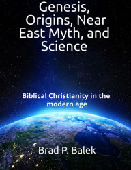 Title: Genesis, Origins, Near East Myth, and Science: Biblical Christianity in the modern age, Author: Brad P. Balek