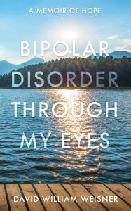 Title: Bipolar Disorder Through My Eyes: A Memoir of Hope, Author: David William Weisner