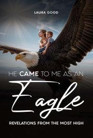 Title: He Came To Me As An Eagle: Revelations From The Most High, Author: Laura Good