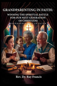 Title: GRANDPARENTING IN FAITH: WINNING THE SPIRITUAL BATTLE FOR OUR NEXT GENERATION OF CHRISTIANS, Author: Ray Francis