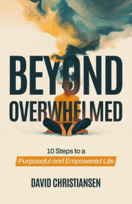 Title: Beyond Overwhelmed: 10 Steps to a Purposeful and Empowered Life, Author: David Christiansen