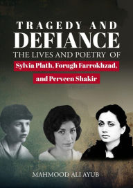 Title: Tragedy and Defiance: The Lives and Poetry of Sylvia Plath, Forugh Farrokhzad and Perveen Shakir, Author: Mahmood Ali Ayub