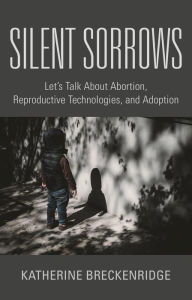 Title: Silent Sorrows: Let's Talk About Abortion, Reproductive Technologies, and Adoption, Author: Katherine Breckenridge