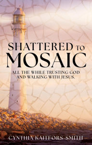Title: Shattered to Mosaic: All the While Trusting God and walking with Jesus., Author: Cynthia Kaitfors-Smith