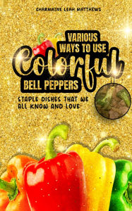 Title: Various Ways To Use Colorful Bell Peppers: Staple Dishes That We All Know And Love, Author: Charmaine Leah Matthews
