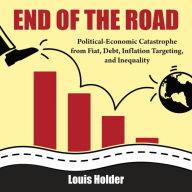 Title: End Of The Road: Political-Economic Catastrophe from Fiat, Debt, Inflation Targeting & Inequality, Author: Louis Holder