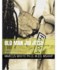 Title: Old Man Jiu Jitsu: Finding Comfort in the Uncomfortable Art of Brazilian Jiu Jitsu, Author: Marcus White
