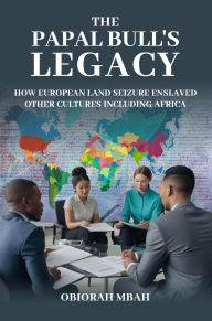 Title: THE PAPAL BULL'S LEGACY: HOW EUROPEAN LAND SEIZURE ENSLAVED OTHER CULTURES INCLUDING AFRICA, Author: OBIORAH MBAH