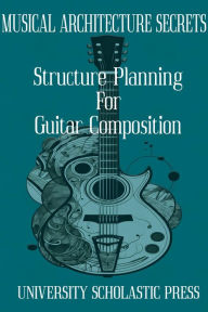 Title: MUSICAL ARCHITECTURE SECRETS: STRUCTURE PLANNING FOR GUITAR COMPOSITION, Author: University Scholastic Press