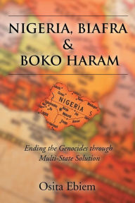Title: NIGERIA, BIAFRA AND BOKO HARAM ENDING THE GENOCIDES THROUGH MULTISTATE SOLUTION, Author: Osita Ebiem