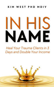 Title: In His Name: - Heal Your Trauma Clients in 3 Days and Double Your Income, Author: Kim West Phd Mdiv