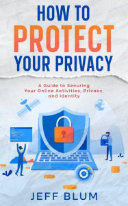Title: How to Protect Your Privacy: A Guide to Securing Your Online Activities, Privacy, and Identity, Author: Jeff Blum