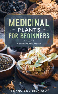 Title: Medicinal Plants for Beginners: A practical reference guide for more than 200 herbs and remedies for common diseases, Author: Francisco Bilardo