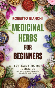 Title: Medicinal Herbs for Beginners: 101 Easy Home Remedies with Herbs for Common Ailments and Pains, Author: Roberto Bianchi