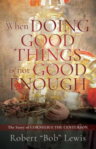 Title: When DOING GOOD THINGS is not GOOD ENOUGH: The Story of CORNELIUS THE CENTURION, Author: Robert 