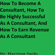 Title: How To Become A Consultant, How To Be Highly Successful As A Consultant, And How To Earn Revenue As A Consultant, Author: Dr. Harrison Sachs