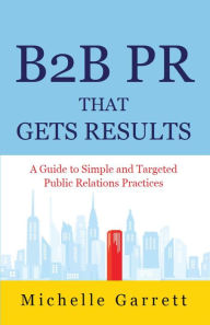 Title: B2B PR That Gets Results: A Guide to Simple and Targeted Public Relations Practices., Author: Michelle Garrett