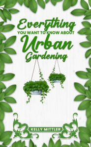 Title: Everything You Need To Know About Urban Gardening, Author: Kelly Mittler