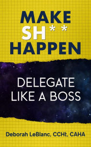 Title: Make Sh*t Happen--Delegate Like a Boss, Author: Deborah LeBlanc CCHt CAHA