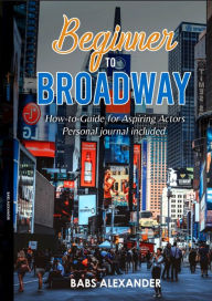 Title: Beginner to Broadway: How-to-Guide for Aspiring Actors, Author: Babs Alexander