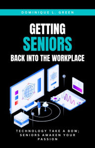 Title: GETTING SENIORS BACK INTO THE WORKPLACE: Technology Take A Bow; Seniors Awaken Your Passion, Author: Dominique L. Green