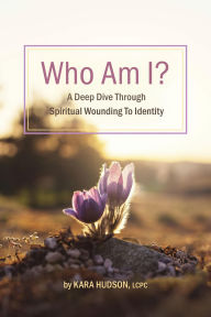 Title: Who Am I?: A Deep Dive Through Spiritual Wounding to Identity, Author: Kara Hudson