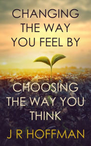 Title: Changing the Way You Feel by Choosing the Way You Think, Author: J R Hoffman