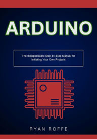 Title: Arduino: The Indispensable Step-by-Step Manual for Initiating Your Own Projects, Author: Ryan Roffe