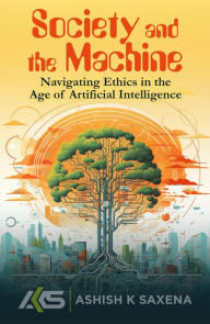 Title: SOCIETY AND THE MACHINE: NAVIGATING ETHICS IN THE AGE OF ARTIFICIAL INTELLIGENCE, Author: Ashish K. Saxena