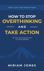 Title: How to Stop Overthinking and Take Action So You Can Live the Life of Your Dreams: Start Living Your Dream Today, Author: Miriam Jones