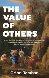 Title: The Value of Others: Understanding the Economic Model of Relationships to Get (and Keep) More of What You Want in the Sexual Marketplace, Author: Orion Taraban