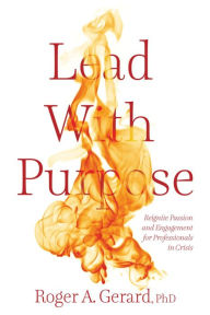 Title: Lead With Purpose: Reignite Passion and Engagement for Professionals in Crisis, Author: Roger A. Gerard
