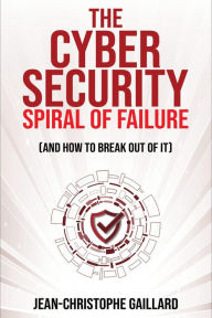 Title: The Cybersecurity Spiral of Failure - and How to Break Out of It: Why large firms still struggle with cybersecurity and how to engineer real change dynamics, Author: Jean-Christophe Gaillard