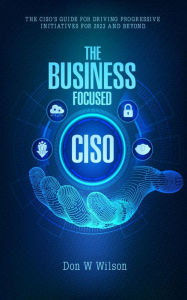 Title: The Business - Focused CISO: The Ciso's Guide For Driving Progressive Initiatives For 2023 And Beyond, Author: Don W Wilson