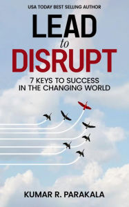 Title: Lead To Disrupt: 7 Keys To Success In The Changing World, Author: Kumar R. Parakala