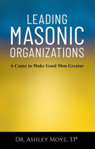Title: Leading Masonic Organizations: A Cause to Make Good Men Greater, Author: Ashley Moye
