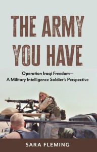 Title: The Army You Have: Operation Iraqi Freedom A Military Intelligence Soldier's Perspective, Author: Sara Fleming